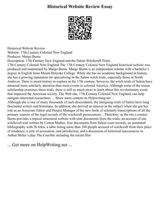 Historical Website Review Essay
Historical Website Review
Website: 17th Century Colonial New England
Producer: Margo Burns
Description: 17th Century New England and the Salem Witchcraft Trials
17th Century Colonial New England The 17th Century Colonial New England historical website was
produced and maintained by Margo Burns. Margo Burns is an independent scholar with a bachelor s
degree in English from Mount Holyoke College. While she has no academic background in history,
she has a growing reputation for specializing in the Salem witch trials, especially those in North
Andover. There is much history to explore in the 17th century; however, the witch trials of Salem have
attracted more scholarly attention than most events in colonial America. Although some of the recent
scholarship examines these trials, there is still so much more to learn about this revolutionary event
that impacted the American society. The Web site, 17th Century Colonial New England, can help
mitigate interested researchers. ... Show more content on Helpwriting.net ...
Although she is one of many thousands of such descendants, the intriguing trials of Salem have long
fascinated writers and historians. In addition, she derived an interest in the subject when she got her
role as an Associate Editor and Project Manager of the new book of scholarly transcriptions of all the
primary sources of the legal records of the witchcraft prosecutions... Therefore, as the site s creator,
Burns provides a topical structured website with nine documents from the trials; an account of one
witchcraft trial written by Cotton Mather; four documents from Salem court records; an annotated
bibliography with 26 titles; a table listing more than 200 people accused of witchcraft from their place
of residence, a year of accusation, and jurisdiction; and a discussion of historical inaccuracies in
Arthur Miller s play The Crucible including the recent film
... Get more on HelpWriting.net ...
 