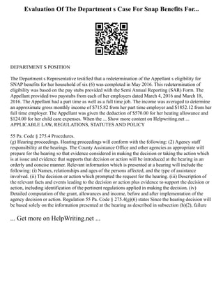 Evaluation Of The Department s Case For Snap Benefits For...
DEPARTMENT S POSITION
The Department s Representative testified that a redetermination of the Appellant s eligibility for
SNAP benefits for her household of six (6) was completed in May 2016. This redetermination of
eligibility was based on the pay stubs provided with the Semi Annual Reporting (SAR) Form. The
Appellant provided two paystubs from each of her employers dated March 4, 2016 and March 18,
2016. The Appellant had a part time as well as a full time job. The income was averaged to determine
an approximate gross monthly income of $715.82 from her part time employer and $1852.12 from her
full time employer. The Appellant was given the deduction of $570.00 for her heating allowance and
$124.00 for her child care expenses. When the ... Show more content on Helpwriting.net ...
APPLICABLE LAW, REGULATIONS, STATUTES AND POLICY
55 Pa. Code § 275.4 Procedures.
(g) Hearing proceedings. Hearing proceedings will conform with the following: (2) Agency staff
responsibility at the hearings. The County Assistance Office and other agencies as appropriate will
prepare for the hearing so that evidence considered in making the decision or taking the action which
is at issue and evidence that supports that decision or action will be introduced at the hearing in an
orderly and concise manner. Relevant information which is presented at a hearing will include the
following: (i) Names, relationships and ages of the persons affected, and the type of assistance
involved. (ii) The decision or action which prompted the request for the hearing. (iii) Description of
the relevant facts and events leading to the decision or action plus evidence to support the decision or
action, including identification of the pertinent regulations applied in making the decision. (iv)
Detailed computation of the grant, allowances and income, before and after implementation of the
agency decision or action. Regulation 55 Pa. Code § 275.4(g)(6) states Since the hearing decision will
be based solely on the information presented at the hearing as described in subsection (h)(2), failure
... Get more on HelpWriting.net ...
 