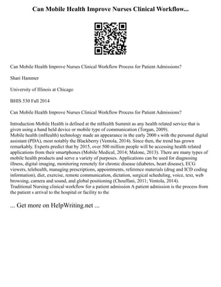 Can Mobile Health Improve Nurses Clinical Workflow...
Can Mobile Health Improve Nurses Clinical Workflow Process for Patient Admissions?
Shari Hammer
University of Illinois at Chicago
BHIS 530 Fall 2014
Can Mobile Health Improve Nurses Clinical Workflow Process for Patient Admissions?
Introduction Mobile Health is defined at the mHealth Summit as any health related service that is
given using a hand held device or mobile type of communication (Torgan, 2009).
Mobile health (mHealth) technology made an appearance in the early 2000 s with the personal digital
assistant (PDA), most notably the Blackberry (Ventola, 2014). Since then, the trend has grown
remarkably. Experts predict that by 2015, over 500 million people will be accessing health related
applications from their smartphones (Mobile Medical, 2014; Malone, 2013). There are many types of
mobile health products and serve a variety of purposes. Applications can be used for diagnosing
illness, digital imaging, monitoring remotely for chronic disease (diabetes, heart disease), ECG
viewers, telehealth, managing prescriptions, appointments, reference materials (drug and ICD coding
information), diet, exercise, remote communication, dictation, surgical scheduling, voice, text, web
browsing, camera and sound, and global positioning (Chouffani, 2011; Ventola, 2014).
Traditional Nursing clinical workflow for a patient admission A patient admission is the process from
the patient s arrival to the hospital or facility to the
... Get more on HelpWriting.net ...
 