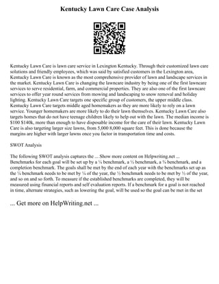Kentucky Lawn Care Case Analysis
Kentucky Lawn Care is lawn care service in Lexington Kentucky. Through their customized lawn care
solutions and friendly employees, which was said by satisfied customers in the Lexington area,
Kentucky Lawn Care is known as the most comprehensive provider of lawn and landscape services in
the market. Kentucky Lawn Care is changing the lawncare industry by being one of the first lawncare
services to serve residential, farm, and commercial properties. They are also one of the first lawncare
services to offer year round services from mowing and landscaping to snow removal and holiday
lighting. Kentucky Lawn Care targets one specific group of customers, the upper middle class.
Kentucky Lawn Care targets middle aged homemakers as they are more likely to rely on a lawn
service. Younger homemakers are more likely to do their lawn themselves. Kentucky Lawn Care also
targets homes that do not have teenage children likely to help out with the lawn. The median income is
$100 $140k, more than enough to have disposable income for the care of their lawn. Kentucky Lawn
Care is also targeting larger size lawns, from 5,000 8,000 square feet. This is done because the
margins are higher with larger lawns once you factor in transportation time and costs.
SWOT Analysis
The following SWOT analysis captures the ... Show more content on Helpwriting.net ...
Benchmarks for each goal will be set up by a ¼ benchmark, a ½ benchmark, a ¾ benchmark, and a
completion benchmark. The goals shall be met by the end of each year with the benchmarks set up as
the ¼ benchmark needs to be met by ¼ of the year, the ½ benchmark needs to be met by ½ of the year,
and so on and so forth. To measure if the established benchmarks are completed, they will be
measured using financial reports and self evaluation reports. If a benchmark for a goal is not reached
in time, alternate strategies, such as lowering the goal, will be used so the goal can be met in the set
... Get more on HelpWriting.net ...
 