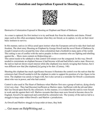 Colonialism and Imperialism Exposed in Shooting an...
Destructive Colonization Exposed in Shooting an Elephant and Heart of Darkness
As a man is captured, his first instinct is to try and break free from his shackles and chains. Primal
urges such as this often accompany humans when they are forced, as in capture, to rely on their most
basic instincts to survive.
In this manner, natives in Africa acted upon instinct when the Europeans arrived to take their land and
freedom. The short story Shooting an Elephant by George Orwell and the novel Heart of Darkness by
Joseph Conrad revolve around the time when colonialism had a foothold in many parts of the world.
This setting is one of conflict with the native peoples in these countries who are fighting and rebelling
against the ... Show more content on Helpwriting.net ...
This unrest needs to be subdued so that control will remain over the conquered. In this way, Orwell
needed to exterminate an elephant because it had become wild and had killed a native man. However,
the natives had not shown much interest while [the elephant] was merely ravaging their homes, but it
was different now that [the elephant] [is] going to be shot. (Century, 146)
Shooting this elephant has much significance because it illustrates the control over the natives that the
colonizers had. Orwell needed to kill the elephant in order to support his position of a law figure in his
town. The elephant was unruly to begin with, but it also served as a reminder for Orwell s constituents
about who was in power, and who had control.
Control is also used in The Heart of Darkness when Marlow first sees a group of natives, dying slowly
it [is] very clear . They had [become] inefficient as Marlow states. Inefficient with the job and labor
that was forced upon them by the colonizers. In this manner, it is evident that the natives were forced
to work and die against their will. Marlow recounts that these men were forced to become slaves for
England, forced to be oppressed and controlled by colonialist rule. The tyranny of the natives led to a
struggle to keep order within Orwell s and Marlow s jurisdictions.
As Orwell and Marlow struggle to keep order at times, they both
... Get more on HelpWriting.net ...
 
