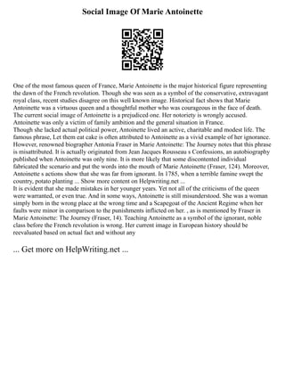 Social Image Of Marie Antoinette
One of the most famous queen of France, Marie Antoinette is the major historical figure representing
the dawn of the French revolution. Though she was seen as a symbol of the conservative, extravagant
royal class, recent studies disagree on this well known image. Historical fact shows that Marie
Antoinette was a virtuous queen and a thoughtful mother who was courageous in the face of death.
The current social image of Antoinette is a prejudiced one. Her notoriety is wrongly accused.
Antoinette was only a victim of family ambition and the general situation in France.
Though she lacked actual political power, Antoinette lived an active, charitable and modest life. The
famous phrase, Let them eat cake is often attributed to Antoinette as a vivid example of her ignorance.
However, renowned biographer Antonia Fraser in Marie Antoinette: The Journey notes that this phrase
is misattributed. It is actually originated from Jean Jacques Rousseau s Confessions, an autobiography
published when Antoinette was only nine. It is more likely that some discontented individual
fabricated the scenario and put the words into the mouth of Marie Antoinette (Fraser, 124). Moreover,
Antoinette s actions show that she was far from ignorant. In 1785, when a terrible famine swept the
country, potato planting ... Show more content on Helpwriting.net ...
It is evident that she made mistakes in her younger years. Yet not all of the criticisms of the queen
were warranted, or even true. And in some ways, Antoinette is still misunderstood. She was a woman
simply born in the wrong place at the wrong time and a Scapegoat of the Ancient Regime when her
faults were minor in comparison to the punishments inflicted on her. , as is mentioned by Fraser in
Marie Antoinette: The Journey (Fraser, 14). Teaching Antoinette as a symbol of the ignorant, noble
class before the French revolution is wrong. Her current image in European history should be
reevaluated based on actual fact and without any
... Get more on HelpWriting.net ...
 