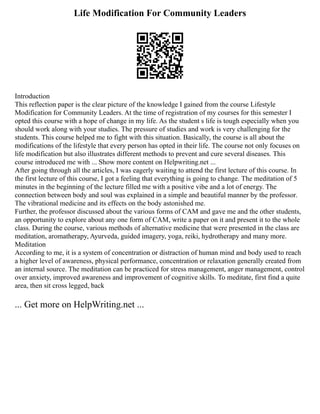 Life Modification For Community Leaders
Introduction
This reflection paper is the clear picture of the knowledge I gained from the course Lifestyle
Modification for Community Leaders. At the time of registration of my courses for this semester I
opted this course with a hope of change in my life. As the student s life is tough especially when you
should work along with your studies. The pressure of studies and work is very challenging for the
students. This course helped me to fight with this situation. Basically, the course is all about the
modifications of the lifestyle that every person has opted in their life. The course not only focuses on
life modification but also illustrates different methods to prevent and cure several diseases. This
course introduced me with ... Show more content on Helpwriting.net ...
After going through all the articles, I was eagerly waiting to attend the first lecture of this course. In
the first lecture of this course, I got a feeling that everything is going to change. The meditation of 5
minutes in the beginning of the lecture filled me with a positive vibe and a lot of energy. The
connection between body and soul was explained in a simple and beautiful manner by the professor.
The vibrational medicine and its effects on the body astonished me.
Further, the professor discussed about the various forms of CAM and gave me and the other students,
an opportunity to explore about any one form of CAM, write a paper on it and present it to the whole
class. During the course, various methods of alternative medicine that were presented in the class are
meditation, aromatherapy, Ayurveda, guided imagery, yoga, reiki, hydrotherapy and many more.
Meditation
According to me, it is a system of concentration or distraction of human mind and body used to reach
a higher level of awareness, physical performance, concentration or relaxation generally created from
an internal source. The meditation can be practiced for stress management, anger management, control
over anxiety, improved awareness and improvement of cognitive skills. To meditate, first find a quite
area, then sit cross legged, back
... Get more on HelpWriting.net ...
 