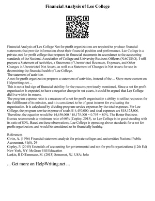 Financial Analysis of Lee College
Financial Analysis of Lee College Not for profit organizations are required to produce financial
statements that provide information about their financial position and performance. Lee College is a
private, not for profit college that prepares its financial statements in accordance to the accounting
standards of the National Association of College and University Business Officers (NACUBO). I will
prepare a Statement of Activities, a Statement of Unrestricted Revenues, Expenses, and Other
Changes in Unrestricted Net Assets, as well as a Statement of Changes in Net Assets for use in
determining the financial health of Lee College.
The statement of activities
A not for profit organization prepares a statement of activities, instead of the ... Show more content on
Helpwriting.net ...
This is not a bad sign of financial stability for the reasons previously mentioned. Since a not for profit
organization is expected to have a negative change in net assets, it could be argued that Lee College
did live within its means.
The program expense ratio is a measure of a not for profit organization s ability to utilize resources for
the fulfillment of its mission, and it is considered to be of great interest for evaluating the
organization. It is calculated by dividing program service expenses by the total expenses. For Lee
College, the program service expense of totals $14,450,000, and total expenses are $18,175,000.
Therefore, the equation would be 14,450,000 / 18,175,000 = 0.795 = 80%. The Better Business
Bureau recommends a minimum ratio of 60% (Copley, 2015), so Lee College is in good standing with
its ratio of 80%. Based on these observations, Lee College is operating above standards for a not for
profit organization, and would be considered to be financially healthy.
References
Cirtin, A. (1996) Financial statement analysis for private colleges and universities National Public
Accountant, 41(8), 29
Copley, P. (2015) Essentials of accounting for governmental and not for profit organizations (12th Ed)
New York, NY: McGraw Hill Education
Larkin, R DiTammaso, M. (2013) Somerset, NJ, USA: John
... Get more on HelpWriting.net ...
 
