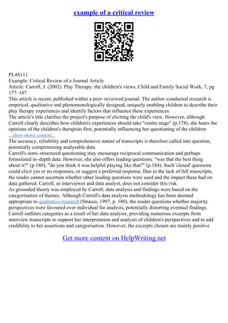 example of a critical review
PL4S111
Example: Critical Review of a Journal Article
Article: Carroll, J. (2002). Play Therapy: the children's views, Child and Family Social Work, 7, pg
177–187
This article is recent, published within a peer–reviewed journal. The author–conducted research is
empirical, qualitative and phenomenologically designed, uniquely enabling children to describe their
play therapy experiences and identify factors that influence these experiences.
The article's title clarifies the project's purpose of eliciting the child's view. However, although
Carroll clearly describes how children's experiences should take "centre stage" (p.178), she hears the
opinions of the children's therapists first, potentially influencing her questioning of the children
...show more content...
The accuracy, reliability and comprehensive nature of transcripts is therefore called into question,
potentially compromising analysable data.
Carroll's semi–structured questioning may encourage reciprocal communication and perhaps
formulated in–depth data. However, she also offers leading questions: "was that the best thing
about it?" (p.180); "do you think it was helpful playing like that?" (p.184). Such 'closed' questions
could elicit yes or no responses, or suggest a preferred response. Due to the lack of full transcripts,
the reader cannot ascertain whether other leading questions were used and the impact these had on
data gathered. Carroll, as interviewer and data analyst, does not consider this risk.
As grounded theory was employed by Carroll, data analysis and findings were based on the
categorisation of themes. Although Carroll's data analysis methodology has been deemed
appropriate to qualitative research (Strauss, 1997, p. 180), the reader questions whether majority
perspectives were favoured over individual for analysis, potentially distorting eventual findings.
Carroll outlines categories as a result of her data analysis, providing numerous excerpts from
interview transcripts to support her interpretation and analysis of children's perspectives and to add
credibility to her assertions and categorisation. However, the excerpts chosen are mainly positive
Get more content on HelpWriting.net
 