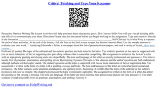 Critical Thinking and Type Your Response
Persuasive Opinion Writing The Lesson Activities will help you meet these educational goals: 21st Century Skills–You will use critical–thinking skills
and effectively communicate your ideas. Directions Please save this document before you begin working on the assignment. Type your answers directly
in the document. _________________________________________________________________________ Self–Checked Activities Write a response
for each of these activities. At the end of the lesson, click the link on the final screen to open the Student Answer Sheet. Use the sample answers to
evaluate your own work. 1. Analyzing Editorials a. Select a newspaper from this list of prominent newspapers, and read a variety of recent...show more
content...
Proficient (3 points) The topic of the editorial and the author's position are both stated in the letter. The student's position on the topic is supported with
two or more statements of fact or supporting data providing evidence that is somewhat compelling. The assignment is written in the form of a letter
with an appropriate greeting and closing and a developed body. The tone and language of the letter are mostly professional and persuasive. The letter is
mostly free of grammar, punctuation, and spelling errors. Developing (2 points) The topic of the editorial and the author's position are both understood,
although perhaps not thoroughly stated. The student's position on the topic is supported with two or more statements of fact or supporting data. The
assignment is written in the form of a letter with a greeting, closing, and body. The tone and language of the letter are somewhat professional and
persuasive. The letter contains some grammar, punctuation, and spelling errors. Beginning (1 point) Either the topic of the editorial or the author's
position is not clear or evident. The student's position on the topic is minimally supported. The assignment is written in the form of a letter, but either
the greeting or the closing is missing. The tone and language of the letter are more informal than professional and are not very persuasive. The letter
contains several noticeable errors in grammar, punctuation, and spelling. Activity 3:
Get more content on HelpWriting.net
 