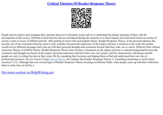 Critical Theories Of Reader-Response Theory
People start to express and exchange their opinions about art or literature works and try to understand the deeper meaning of them with the
development of the society. Different critical theories that are introduced during this semester in Critical Inquiry have been built based on various of
society events or issues in different periods. After getting in touch with each popular theory, Reader–Response Theory, in the personal opinion, has
become one of the commonest theories since it only considers the personal experience of the readers and how it connects to the work; the readers
would receive different messages and come up with their personal thoughts and comments toward what they read, see or watch. Different from African
American Theory or LGBTQ Theory, Reader–Response Theory does not have a limitation on the subject position or cultural background because the
comments and thoughts are based on the readers' personal experience and from their own view points, and this characteristic will always benefit
people not only in college but also in their entire life by expanding their horizons and helping them to find and understand their own lens in
professional practices. In Lois Tyson's Using Critical Theory, she explains that Reader–Response Theory is "something interesting or useful about
ourselves" (13). Although there are several types of Reader–Response Theory focusing on different fields, when people come up with their reflections
about a work, they are led by a
Get more content on HelpWriting.net
 