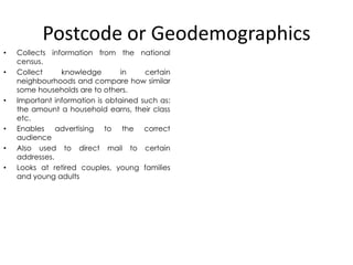 Postcode or Geodemographics
•

•

•

•
•
•

Collects information from the national
census.
Collect
knowledge
in
certain
neighbourhoods and compare how similar
some households are to others.
Important information is obtained such as:
the amount a household earns, their class
etc.
Enables advertising to the correct
audience
Also used to direct mail to certain
addresses.
Looks at retired couples, young families
and young adults

 