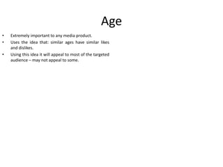 Age
•
•
•

Extremely important to any media product.
Uses the idea that: similar ages have similar likes
and dislikes.
Using this idea it will appeal to most of the targeted
audience – may not appeal to some.

 
