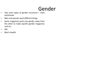 •
•
•

•
•

Gender

Two main types of gender structures – male
and female
Men and women want different things
Some magazines push one gender away from
the other to make specific gender magazines
such as:
OK!
Men’s Health

 