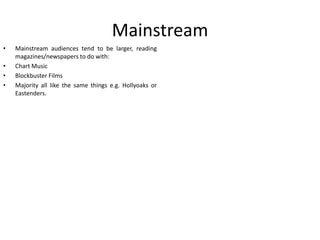 Mainstream
•
•
•
•

Mainstream audiences tend to be larger, reading
magazines/newspapers to do with:
Chart Music
Blockbuster Films
Majority all like the same things e.g. Hollyoaks or
Eastenders.

 