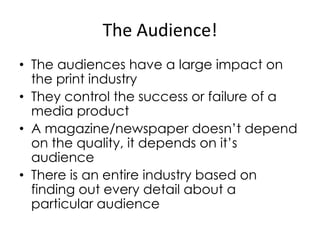 The Audience!
• The audiences have a large impact on
the print industry
• They control the success or failure of a
media product
• A magazine/newspaper doesn’t depend
on the quality, it depends on it’s
audience
• There is an entire industry based on
finding out every detail about a
particular audience

 