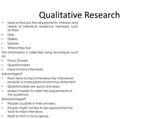 Qualitative Research
Used to find out the requirements, interests and
needs of individual audience members such
as their:
•
Likes
•
Dislikes
•
Salaries
•
Where they live
This information is collected using techniques such
as:
•
Focus Groups
•
Questionnaires
•
Face-to-face Interviews
Advantages?
•
From face-to-face interviews the interviewer
receives a more personal and true statement.
•
Questionnaires are quick and easy.
•
Makes it easier to meet the requirements of
the audience.
Disadvantages?
•
People could lie in their answers.
•
People might not like to be approached for
face-to-face interviews.
•
Hard to form a focus group.
•

 