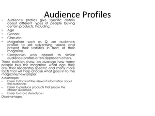 Audience Profiles

Audience profiles give specific details
about different types of people buying
certain products. Including:
• Age
• Gender
• Class etc.
• Magazines such as Q use audience
profiles to sell advertising space and
present their statistics In front of their
magazine.
• Companies who appeal to similar
audience profiles often approach others.
These statistics show, on average how many
people buy this magazine, what age they
are, their readership specific and many more
facts that will help choose what goes in to the
magazine/newspaper.
•

Advantages:
•
Easier to find out the relevant information about
the audience.
•
Easier to produce products that please the
chosen audience.
•
Easier to avoid stereotypes.
Disadvantages

 