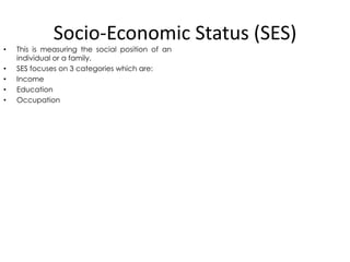 Socio-Economic Status (SES)

•
•
•
•
•

This is measuring the social position of an
individual or a family.
SES focuses on 3 categories which are:
Income
Education
Occupation

 