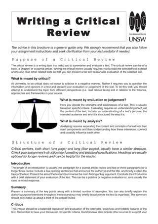 Writing a Critical
          Review
The advice in this brochure is a general guide only. We strongly recommend that you also follow
your assignment instructions and seek clarification from your lecturer/tutor if needed.

Purpose                   of         a     Critical                       Review
The critical review is a writing task that asks you to summarise and evaluate a text. The critical review can be of a
book, a chapter, or a journal article. Writing the critical review usually requires you to read the selected text in detail
and to also read other related texts so that you can present a fair and reasonable evaluation of the selected text.

What is meant by critical?
At university, to be critical does not mean to criticise in a negative manner. Rather it requires you to question the
information and opinions in a text and present your evaluation or judgement of the text. To do this well, you should
attempt to understand the topic from different perspectives (i.e. read related texts) and in relation to the theories,
approaches and frameworks in your course.

                                            What is meant by evaluation or judgement?
                                            Here you decide the strengths and weaknesses of a text. This is usually
                                            based on specific criteria. Evaluating requires an understanding of not just
                                            the content of the text, but also an understanding of a text’s purpose, the
                                            intended audience and why it is structured the way it is.

                                            What is meant by analysis?
                                            Analysing requires separating the content and concepts of a text into their
                                            main components and then understanding how these interrelate, connect
                                            and possibly influence each other.


Structure                        of        a      Critical                      Review
Critical reviews, both short (one page) and long (four pages), usually have a similar structure.
Check your assignment instructions for formatting and structural specifications. Headings are usually
optional for longer reviews and can be helpful for the reader.

Introduction
The length of an introduction is usually one paragraph for a journal article review and two or three paragraphs for a
longer book review. Include a few opening sentences that announce the author(s) and the title, and briefly explain the
topic of the text. Present the aim of the text and summarise the main finding or key argument. Conclude the introduction
with a brief statement of your evaluation of the text. This can be a positive or negative evaluation or, as is usually the
case, a mixed response.

Summary
Present a summary of the key points along with a limited number of examples. You can also briefly explain the
author’s purpose/intentions throughout the text and you may briefly describe how the text is organised. The summary
should only make up about a third of the critical review.

Critique
The critique should be a balanced discussion and evaluation of the strengths, weakness and notable features of the
text. Remember to base your discussion on specific criteria. Good reviews also include other sources to support your
 