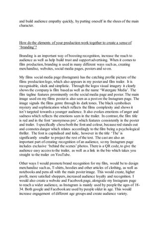 and build audience empathy quickly, by putting oneself in the shoes of the main
character.
How do the elements of your production work together to create a sense of
‘branding’?
Branding is an important way of boosting recognition, increase the reach to
audience as well as help build trust and supportadvertising. When it comes to
film production, branding is used in many different ways such as, creating
merchandise, websites, social media pages, posters and so on.
My films social media page (Instagram) has the catching profile picture of the
films production logo, which also appears in my posterand film trailer. It is
recognisable, sleek and simplistic. Through the logos visual imagery it clearly
shows the company is film based as well as the name ‘Watergate Media’. The
film tagline features prominently on the social media page and poster. The main
image used on my films posteris also seen as a poston the Instagram page. The
image signals the films genre through its dark tones. The black symbolises
mystery and sophistication which reflects the films complexity and shows it
isn’t targeted towards a younger audience. It also evokes emotions of anger and
sadness which reflects the emotions seen in the trailer. In contrast, the film title
is red and in the font ‘anonymous pro’, which features consistently in the poster
and trailer. I specifically choseboth the font and colour, because red stands out
and connotes danger which relates accordingly to the film being a psychological
thriller. The font is capitalised and italic, however in the title ‘The’ is
significantly smaller to project the rest of the text. The cast are also an
important part of creating recognition of an audience, so my Instagram page
includes exclusive ‘behind the scenes’ photos. There is a QR code, to give the
audience easy access to the trailer, as well as a link in the bio which takes you
straight to the trailer on YouTube.
Other ways I would promote brand recognition for my film, would be to design
merchandise such as, T-shirts, hoodies and other articles of clothing, as well as
notebooks and pens all with the main posterimage. This would create, higher
profit, more satisfied shoppers, increased audience loyalty and recognition. I
would also create a website and Facebookpage, alongside my Instagram page
to reach a wider audience, as Instagram is mainly used by people the ages of 18-
34. Both google and Facebookare used by people older in age. This would
increase engagement of different age groups and create audience variety.
 