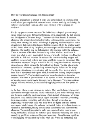 How do your products engage with the audience?
Audience engagement is crucial, it helps you learn more about your audience
which allows you to gain their trust and attend to their needs by maximising the
value of your content. Here are a few steps I took in order to engage my
audience.
Firstly, my postercreates a sense of the thriller/psychological genre through
visual codes suchas its dark colour tones and style, specifically the dull lighting
and the vignette of the main image. The centre of visual interest is the main
character who appears the most in the trailer, so the audience can recognise him
easily when viewing the trailer. This image is gripping because there is a sense
of realism in that it gives the illusion that the poster is 4D, by the shallow depth
of field I used when taking the photo, to create depth and blur the background to
illuminate the hand to give the hallucination of it reaching out to the audience.
There is no sense of location, becausein my trailer it is hard to tell what is
reality and what is not. I manipulated the use of a tightly confined box, I had the
model lie in. This was to create the sense of the character feeling trapped and
unable to escapewhich reflects him being unable to escapehis own mind. This
also creates a sense of danger, as well as the title being the colour red to convey
signs of anger which mirrors the dark side of his illness. The title also arrests
the audience’s attention, by effectively contrasting the dullness of the image.
The tagline attracts audience attention with the words, ‘Ever known what it
feels like to be trapped inside your mind, isolated with nothing but you deepest
darkest thoughts?’. This hooks the audience by addressing them through a
question. Star talent is placed clearly at the top and essential information, such
as ‘coming soon’, socialmedia links are clearly displayed. These conventions
engage with my audience, by successfully applying attractions that appeal to
them.
At the heart of my promo pack are my trailers. They use thriller/psychological
conventions through visual and sound codes suchas, the intense thrilling music
and focus on solely the music and sound effects instead of dialogue. My trailer
introduces Isaac and his hallucination figure the central characters, presenting
them as opposites, controlling and vulnerable, through scenes that are
engrossing, such as when Isaac runs away from the figure and falls and the
screen goes black, leaving the audience captivated. In this scene Isaac is seen as
vulnerable and trapped, making the audience feel empathy and scared for his
character. The central issues in the trailer are conveyed when Isaac is seen
taking medication. Because the audience get a better understanding that there is
underlying problems as to why things are happening. Sound is very significant
when engaging my audience especially when key events are happening, like
 