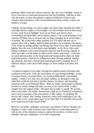 heartbeat. Black Swan has various cutaways, like my own of multiple scenes to
show a fast pace, to represent anxiousness and fast breathing. I did this in time
with the music, to show the audience snippets of different scenes to add
suspenseand consistency. I also incorporated inter-black-screens to leave the
audience on edge.
I utilised my knowledge on camera angles and shots when shooting my trailer. I
used high and low angles to show height, over the shoulder shots to show point
of view, rack focus to highlight focus on an object, pan shot to show
surroundings and hand-held cam to enforce unease. I also tookadvantage of my
cameras 24-70mm lens to zoom in and out when changing focus of one object
to another. My camera has a large aperture of F/2.8 which allowed me to
capture shots with a shallow depth of field and allow me to improve the impact
of my trailer by adding quality, by utilising the focus of my shots. I used natural
lighting from the sun, to add shadow and highlights in my shots, I also used
editing techniques such as decreasing the exposure and increasing vignette to
make my trailer overall darker to make it look sinister and creepy. I used mise
en scene and movement in the foreground and background to make my trailer
multi-dimensional. I did this by adding movement through walking, running
tap, elements that show a foreground and background by changing focus of
different objects. I also used outfit changes, to show change in location and
time.
I created an enigma in my trailer, through the sudden change of location and
confusion in the actor. It fits the conventions of a psychological thriller, in that
it includes themes of mental illness, by showing hallucination and multiple
realities. I believe it is clear who my target audience is, through its clear age
rated bbfc certificate and that it includes themes of violence and disturbing
characters with a psychological illness. Both my trailers demonstrate continuity,
in terms of sound, settings and mise en scene as my shorter trailer is taken
straight from the original trailer. The ideal movie trailer is usually 90 seconds,
mine is just under. My trailers demonstrate a high level of technical competence
and a secure awareness of the conventions of film trailers, by including the
movies title, release date, starring characters, music and sound effects, etc. My
trailer links to my social media page, by its direct link to it and QR codeas well
as its featured postof the shorter trailer.
However, my trailer challenges some main conventions. It doesn’tinclude any
dialogue, it relies solely on music and sound effects to create atmosphere as
well as rely on the characters acting to capture the narrative, as there are no
intertitles that give explanation as to what is happening.
 