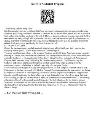 Satire In A Modest Proposal
The Morality of Irish Baby Food
It is human nature to want to believe that if you have good living conditions, the everyone else must
also have good living conditions; however, if someone did not fit this ideal, then it was his or her own
fault and no one else had anything to do with it. This was a common theme centuries ago, and it still a
common theme today, though which particular characterizes makes someone privileged continues to
change over time. In Jonathan Swift s essay A Modest Proposal, Swift uses the elements of satire to
ridicule Irish oppressors, specifically the Catholics and the rich.
LITERARY ANALYSIS
One of the most commonly used elements of satire is irony, which Swift uses freely to show the
monetary and religious ... Show more content on Helpwriting.net ...
The most significant part of this is the projector finding a useful ally in an American savage currently
residing in London, who confirms his hypothesis that young babies would make tasty and wholesome
dishes for the tables of Irish gentlemen, (Chowdhury) where Swift has included both America and
England, both locations being disliked by the Irish in varying amounts. Swift is satirizing the
Catholics and outside oppressors through his constant use of irony when speaking about the
unnecessary number of children in Ireland, especially after the prior famines.
Swift also uses hyperbole to show the differences between the rich and poor and the Catholics and
Protestants. In the first paragraph of A Modest Proposal, Swift exaggerates the way mothers are forced
to employ all their time in strolling to beg sustenance for their helpless infants (1) and suggests that
the only possible outcomes for these infants are to turn thieves for want of work, or leave their dear
native country, to fight for the Pretender in Spain, or sell themselves to the Barbadoes (1). In omitting
other possibilities, Swift is using hyperbole to portray the lack of options for the poor in Ireland.
Moreover, he dehumanizes the children when he decides that of the hundred and twenty thousand
children, already computed, twenty thousand may be reserved for breed, ... which is more that we
allow to sheep,
... Get more on HelpWriting.net ...
 