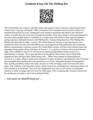 Synthesis Essay On The Melting Pot
The United States has a motto, e pluribus unum, that suggests that in America, embracing diversity
creates unity. Long ago, during the 1900s, assimilation was considered to be crucial in order for a
naturalization process to occur. Immigrants were forced to assimilate and adopt to the American
culture, in which they had never been introduced to before. Over time, things evolved and changed to
the point where people began to assimilate to a certain point, but still have their cultural traditions,
giving America a nickname known as the Melting Pot. America being known as The Melting Pot,
defends the claim that in today s society, The United States of America is moving toward a new
standard in which diversity and individuality are encouraged more than uniformity and conformity.
Before a naturalization ceremony occurs, the United States citizens still have their cultural ideas and
languages being spoken along with them. In Source 1, it s a picture of citizens all waving American
flags, with a subtitle of, New U.S. Citizens wave American flags before being sworn in at a
naturalization ceremony. This is proving that even though the citizens have not yet been fully
naturalized, they still have their culture along with ... Show more content on Helpwriting.net ...
In Source 2, it states, What it means to be American in spirit, in blood is something far more borrowed
and comingled than anything previous generations ever knew. Alongside the pain of immigration,
then, and the possibility, there is this truth: America is white no longer, and it will never be white
again. This evidence is proving that it doesn t mean much to be assimilated into American culture, but
to be spirited as an American. This issue has disappeared over time, as this source is stating that
America is white no longer and will never be white again. This is meaning that America is known as
the melting pot nowadays, and is not considered white
... Get more on HelpWriting.net ...
 