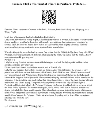 Examine Eliot s treatment of women in Prufrock, Preludes,...
Examine Eliot s treatment of women in Prufrock, Preludes, Portrait of a Lady and Rhapsody on a
Windy Night
In all four of the poems; Prufrock , Preludes , Portrait of a
Lady and Rhapsody on a Windy Night , Eliot makes references to women. Eliot seems to treat women
almost as objects to either be looked at with wonder and, at times, fascination or as objects to be
scorned upon. In all of the poems Eliot makes the voice of the poem slightly distanced from the
women and this, to me, makes the women seem almost untouchable.
When looking at the poem Prufrock we must first notice that the full title is The Love Song of J.Alfred
Prufrock. This title seems almost ironic as, after reading the poem, we realise that the poem ... Show
more content on Helpwriting.net ...
Portrait of a
Lady has a very dramatic structure a one sided dialogue, in which the lady speaks and her visitor
silently comments ably shows us
Eliot s clear views in this poem about women, and in Portrait of a
Lady the tone suggests that he feels women are false note(s). The dialogue of the woman is very
pretentious with lines such as So intimate, this Chopin, that I think his soul / Should be resurrected
only among friends and Without these friendships life, what cauchemar! By having the lady speak
French Eliot suggests that he perceives this woman to be trying too hard and this makes us think of the
woman as if she is putting on a mask rather than being herself; this is one of the main themes which is
interwoven into Eliot s poetry. The poem Preludes portrays women in a very different light to
Prufrock and Portrait of a Lady . In Preludes Eliot draws influence from Baudelaire who wrote about
the more sordid aspects of the modern metropolis, and it would seem that in Preludes women can
almost be included in these sordid aspects. Eliot talks about a woman in the third stanza of the poem,
and it would appear that the woman is a prostitute. Writing about a prostitute, he presents to us a more
sordid side of women. In Preludes , Eliot s view is almost degrading and at times Eliot presents an
ashamed tone when he says
The thousand
... Get more on HelpWriting.net ...
 