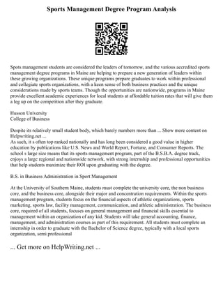 Sports Management Degree Program Analysis
Spots management students are considered the leaders of tomorrow, and the various accredited sports
management degree programs in Maine are helping to prepare a new generation of leaders within
these growing organizations. These unique programs prepare graduates to work within professional
and collegiate sports organizations, with a keen sense of both business practices and the unique
considerations made by sports teams. Though the opportunities are nationwide, programs in Maine
provide excellent academic experiences for local students at affordable tuition rates that will give them
a leg up on the competition after they graduate.
Husson University
College of Business
Despite its relatively small student body, which barely numbers more than ... Show more content on
Helpwriting.net ...
As such, it s often top ranked nationally and has long been considered a good value in higher
education by publications like U.S. News and World Report, Fortune, and Consumer Reports. The
school s large size means that its sports management program, part of the B.S.B.A. degree track,
enjoys a large regional and nationwide network, with strong internship and professional opportunities
that help students maximize their ROI upon graduating with the degree.
B.S. in Business Administration in Sport Management
At the University of Southern Maine, students must complete the university core, the non business
core, and the business core, alongside their major and concentration requirements. Within the sports
management program, students focus on the financial aspects of athletic organizations, sports
marketing, sports law, facility management, communication, and athletic administration. The business
core, required of all students, focuses on general management and financial skills essential to
management within an organization of any kid. Students will take general accounting, finance,
management, and administration courses as part of this requirement. All students must complete an
internship in order to graduate with the Bachelor of Science degree, typically with a local sports
organization, semi professional
... Get more on HelpWriting.net ...
 