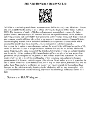Still Alice Howland s Quality Of Life
Still Alice is a captivating novel about a woman s sudden decline into early onset Alzheimer s disease,
and how Alice Howland s quality of life is altered following the diagnosis of this disease (Genova,
2003). The foundation of quality of life lies on freedom and access to basic resources for living
(lecture 7 notes). One s quality of life increases when one has a positive outlook on life, works on
achieving goals and feels supported by their community and loved ones. To say such disease limits or
decreases one s quality of life or affects their aging progress is an understatement. Successful Aging
Successful aging, assumes that an individual is either successful (healthy) or unsuccessful which
assumes that an individual has a disability ... Show more content on Helpwriting.net ...
Just because she is unable to remember things and care for herself, Alice still keeps her quality of life,
as she has been able to come to accept her disease and lives with who she has become. In terms of
aging, Alice may not be aging successfully by definition, but in terms of being her and accepting the
new her she is. Life is a precious gift life is not about the gifts we are given, but how we put those
gifts to use. Do you take your life for granted, or does it take a disease like Alzheimer s for you to
realize what your life is about? It s mind boggling of how something like Alzheimer s changes a
person s entire life. However, with the support of loved ones, friends and co workers, it is possible for
one to remain themselves, live with the disease, realize they are a new person, but the disease does not
define them. Alice may have lost her job, her memory may have worsened, her husband may have
betrayed her for a job in a new city, but she gained a relationship with her long lost daughter Lydia.
Alice lives in the moment, lives for each day, appreciates the small things and because of that she is
Still
... Get more on HelpWriting.net ...
 