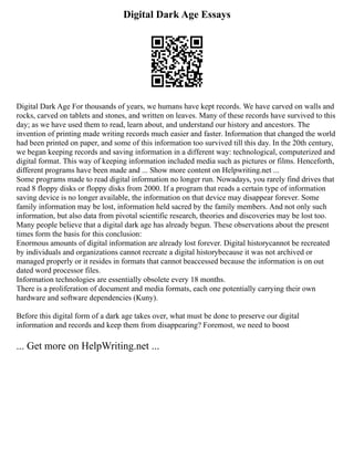 Digital Dark Age Essays
Digital Dark Age For thousands of years, we humans have kept records. We have carved on walls and
rocks, carved on tablets and stones, and written on leaves. Many of these records have survived to this
day; as we have used them to read, learn about, and understand our history and ancestors. The
invention of printing made writing records much easier and faster. Information that changed the world
had been printed on paper, and some of this information too survived till this day. In the 20th century,
we began keeping records and saving information in a different way: technological, computerized and
digital format. This way of keeping information included media such as pictures or films. Henceforth,
different programs have been made and ... Show more content on Helpwriting.net ...
Some programs made to read digital information no longer run. Nowadays, you rarely find drives that
read 8 floppy disks or floppy disks from 2000. If a program that reads a certain type of information
saving device is no longer available, the information on that device may disappear forever. Some
family information may be lost, information held sacred by the family members. And not only such
information, but also data from pivotal scientific research, theories and discoveries may be lost too.
Many people believe that a digital dark age has already begun. These observations about the present
times form the basis for this conclusion:
Enormous amounts of digital information are already lost forever. Digital historycannot be recreated
by individuals and organizations cannot recreate a digital historybecause it was not archived or
managed properly or it resides in formats that cannot beaccessed because the information is on out
dated word processor files.
Information technologies are essentially obsolete every 18 months.
There is a proliferation of document and media formats, each one potentially carrying their own
hardware and software dependencies (Kuny).
Before this digital form of a dark age takes over, what must be done to preserve our digital
information and records and keep them from disappearing? Foremost, we need to boost
... Get more on HelpWriting.net ...
 