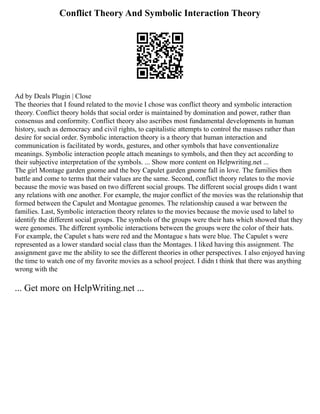 Conflict Theory And Symbolic Interaction Theory
Ad by Deals Plugin | Close
The theories that I found related to the movie I chose was conflict theory and symbolic interaction
theory. Conflict theory holds that social order is maintained by domination and power, rather than
consensus and conformity. Conflict theory also ascribes most fundamental developments in human
history, such as democracy and civil rights, to capitalistic attempts to control the masses rather than
desire for social order. Symbolic interaction theory is a theory that human interaction and
communication is facilitated by words, gestures, and other symbols that have conventionalize
meanings. Symbolic interaction people attach meanings to symbols, and then they act according to
their subjective interpretation of the symbols. ... Show more content on Helpwriting.net ...
The girl Montage garden gnome and the boy Capulet garden gnome fall in love. The families then
battle and come to terms that their values are the same. Second, conflict theory relates to the movie
because the movie was based on two different social groups. The different social groups didn t want
any relations with one another. For example, the major conflict of the movies was the relationship that
formed between the Capulet and Montague genomes. The relationship caused a war between the
families. Last, Symbolic interaction theory relates to the movies because the movie used to label to
identify the different social groups. The symbols of the groups were their hats which showed that they
were genomes. The different symbolic interactions between the groups were the color of their hats.
For example, the Capulet s hats were red and the Montague s hats were blue. The Capulet s were
represented as a lower standard social class than the Montages. I liked having this assignment. The
assignment gave me the ability to see the different theories in other perspectives. I also enjoyed having
the time to watch one of my favorite movies as a school project. I didn t think that there was anything
wrong with the
... Get more on HelpWriting.net ...
 