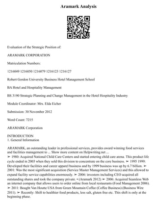Aramark Analysis
Evaluation of the Strategic Position of:
ARAMARK CORPORATION
Matriculation Numbers:
1216049 1216050 1216079 1216123 1216127
Robert Gordon University Business Hotel Management School
BA Hotel and Hospitality Management
BS 3190 Strategic Planning and Change Management in the Hotel Hospitality Industry
Module Coordinator: Mrs. Elda Eicher
Submission: 30 November 2012
Word Count: 7215
ARAMARK Corporation
INTRODUCTION
1. General Information
ARAMARK, an outstanding leader in professional services, provides award winning food services
and facilities management to ... Show more content on Helpwriting.net ...
➢ 1980: Acquired National Child Care Centers and started entering child care arena. This product life
cycle ended in 2003 when they sold this division to concentrate on the core business. ➢ 1995 1999:
Developed their facilities and career apparel business and by 1999 business was up by 6.7 billion. ➢
2001: Was the most significant acquisition (Service Master Management Services) and this allowed to
expand facility service capabilities enormously. ➢ 2006: investors including CEO acquired all
outstanding shares and took the company private. ▪ (Aramark 2012) ➢ 2006: Acquired Seamless Web
an internet company that allows users to order online from local restaurants (Food Management 2006).
➢ 2011: Bought Van Houtte USA from Green Mountain Coffee (Coffee Business) (Business Wire
2011). ➢ Recently: Shift to healthier food products, less salt, gluten free etc. This shift is only at the
beginning phase.
 
