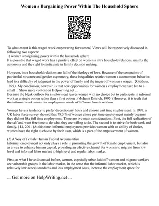 Women s Bargaining Power Within The Household Sphere
To what extent is this waged work empowering for women? Views will be respectively discussed in
following two aspects:
1) women s bargaining power within the household sphere
It is possible that waged work has a positive effect on women s intra household relations, mainly the
autonomy and the right to participate in family decision making.
However, intra household relations are full of the ideology of love. Because of the constraints of
patriarchal structure and gender asymmetry, these inequalities restrict women s autonomous behavior,
lead to a difficulty of judgment in the power of family and the impact of women s wages.（Giddens，
1979）My conclusion, however, is that new opportunities for women s employment have led to a
small ... Show more content on Helpwriting.net ...
Because the bleak outlook for employment leaves women with no choice but to participate in informal
work as a single option rather than a first option . (McInnis Dittrich, 1995 ) However, it is truth that
the informal work meets the employment needs of different female workers.
Women have a tendency to prefer discretionary hours and choose part time employment. In 1997, a
UK labor force survey showed that 78.3 % of women chose part time employment mainly because
they did not like full time employment. There are two main considerations: First, the full realization of
the self and want free time to do what they are willing to do. The second is to strive for both work and
family. ( Li, 2001 )At this time, informal employment provides women with an ability of choice,
women have the right to choose by their own, which is a part of the empowerment of women.
(2) A Way of Female Human Capital Accumulation
Informal employment not only plays a role in promoting the growth of female employment, but also
as a way to enhance human capital, providing an effective channel for women to migrate from low
level and informal labor market to high level and regular labor market.
First, as what I have discussed before, women, especially urban laid off women and migrant workers
are vulnerable groups in the labor market, in the sense that the informal labor market, which is
relatively low access standards and less employment costs, increase the employment space for
... Get more on HelpWriting.net ...
 