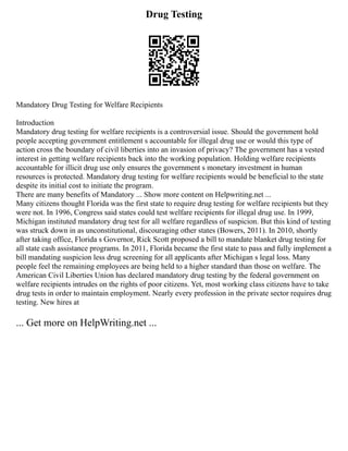 Drug Testing
Mandatory Drug Testing for Welfare Recipients
Introduction
Mandatory drug testing for welfare recipients is a controversial issue. Should the government hold
people accepting government entitlement s accountable for illegal drug use or would this type of
action cross the boundary of civil liberties into an invasion of privacy? The government has a vested
interest in getting welfare recipients back into the working population. Holding welfare recipients
accountable for illicit drug use only ensures the government s monetary investment in human
resources is protected. Mandatory drug testing for welfare recipients would be beneficial to the state
despite its initial cost to initiate the program.
There are many benefits of Mandatory ... Show more content on Helpwriting.net ...
Many citizens thought Florida was the first state to require drug testing for welfare recipients but they
were not. In 1996, Congress said states could test welfare recipients for illegal drug use. In 1999,
Michigan instituted mandatory drug test for all welfare regardless of suspicion. But this kind of testing
was struck down in as unconstitutional, discouraging other states (Bowers, 2011). In 2010, shortly
after taking office, Florida s Governor, Rick Scott proposed a bill to mandate blanket drug testing for
all state cash assistance programs. In 2011, Florida became the first state to pass and fully implement a
bill mandating suspicion less drug screening for all applicants after Michigan s legal loss. Many
people feel the remaining employees are being held to a higher standard than those on welfare. The
American Civil Liberties Union has declared mandatory drug testing by the federal government on
welfare recipients intrudes on the rights of poor citizens. Yet, most working class citizens have to take
drug tests in order to maintain employment. Nearly every profession in the private sector requires drug
testing. New hires at
... Get more on HelpWriting.net ...
 