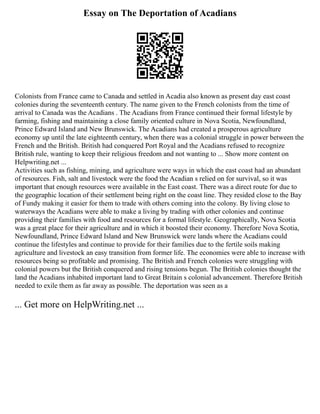 Essay on The Deportation of Acadians
Colonists from France came to Canada and settled in Acadia also known as present day east coast
colonies during the seventeenth century. The name given to the French colonists from the time of
arrival to Canada was the Acadians . The Acadians from France continued their formal lifestyle by
farming, fishing and maintaining a close family oriented culture in Nova Scotia, Newfoundland,
Prince Edward Island and New Brunswick. The Acadians had created a prosperous agriculture
economy up until the late eighteenth century, when there was a colonial struggle in power between the
French and the British. British had conquered Port Royal and the Acadians refused to recognize
British rule, wanting to keep their religious freedom and not wanting to ... Show more content on
Helpwriting.net ...
Activities such as fishing, mining, and agriculture were ways in which the east coast had an abundant
of resources. Fish, salt and livestock were the food the Acadian s relied on for survival, so it was
important that enough resources were available in the East coast. There was a direct route for due to
the geographic location of their settlement being right on the coast line. They resided close to the Bay
of Fundy making it easier for them to trade with others coming into the colony. By living close to
waterways the Acadians were able to make a living by trading with other colonies and continue
providing their families with food and resources for a formal lifestyle. Geographically, Nova Scotia
was a great place for their agriculture and in which it boosted their economy. Therefore Nova Scotia,
Newfoundland, Prince Edward Island and New Brunswick were lands where the Acadians could
continue the lifestyles and continue to provide for their families due to the fertile soils making
agriculture and livestock an easy transition from former life. The economies were able to increase with
resources being so profitable and promising. The British and French colonies were struggling with
colonial powers but the British conquered and rising tensions begun. The British colonies thought the
land the Acadians inhabited important land to Great Britain s colonial advancement. Therefore British
needed to exile them as far away as possible. The deportation was seen as a
... Get more on HelpWriting.net ...
 