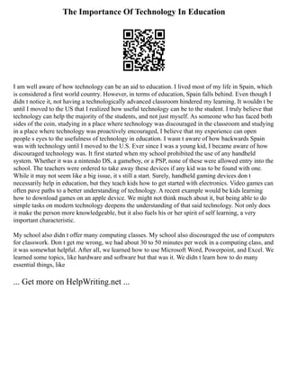 The Importance Of Technology In Education
I am well aware of how technology can be an aid to education. I lived most of my life in Spain, which
is considered a first world country. However, in terms of education, Spain falls behind. Even though I
didn t notice it, not having a technologically advanced classroom hindered my learning. It wouldn t be
until I moved to the US that I realized how useful technology can be to the student. I truly believe that
technology can help the majority of the students, and not just myself. As someone who has faced both
sides of the coin, studying in a place where technology was discouraged in the classroom and studying
in a place where technology was proactively encouraged, I believe that my experience can open
people s eyes to the usefulness of technology in education. I wasn t aware of how backwards Spain
was with technology until I moved to the U.S. Ever since I was a young kid, I became aware of how
discouraged technology was. It first started when my school prohibited the use of any handheld
system. Whether it was a nintendo DS, a gameboy, or a PSP, none of these were allowed entry into the
school. The teachers were ordered to take away these devices if any kid was to be found with one.
While it may not seem like a big issue, it s still a start. Surely, handheld gaming devices don t
necessarily help in education, but they teach kids how to get started with electronics. Video games can
often pave paths to a better understanding of technology. A recent example would be kids learning
how to download games on an apple device. We might not think much about it, but being able to do
simple tasks on modern technology deepens the understanding of that said technology. Not only does
it make the person more knowledgeable, but it also fuels his or her spirit of self learning, a very
important characteristic.
My school also didn t offer many computing classes. My school also discouraged the use of computers
for classwork. Don t get me wrong, we had about 30 to 50 minutes per week in a computing class, and
it was somewhat helpful. After all, we learned how to use Microsoft Word, Powerpoint, and Excel. We
learned some topics, like hardware and software but that was it. We didn t learn how to do many
essential things, like
... Get more on HelpWriting.net ...
 