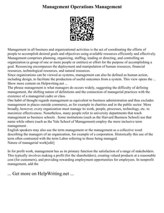 Management Operations Management
Management in all business and organizational activities is the act of coordinating the efforts of
people to accomplish desired goals and objectives using available resources efficiently and effectively.
Management comprises planning, organizing, staffing, leading or directing, and controlling an
organization (a group of one or more people or entities) or effort for the purpose of accomplishing a
goal. Resourcing encompasses the deployment and manipulation of human resources, financial
resources, technological resources, and natural resources.
Since organizations can be viewed as systems, management can also be defined as human action,
including design, to facilitate the production of useful outcomes from a system. This view opens the ...
Show more content on Helpwriting.net ...
The phrase management is what managers do occurs widely, suggesting the difficulty of defining
management, the shifting nature of definitions and the connection of managerial practices with the
existence of a managerial cadre or class.
One habit of thought regards management as equivalent to business administration and thus excludes
management in places outside commerce, as for example in charities and in the public sector. More
broadly, however, every organization must manage its work, people, processes, technology, etc. to
maximize effectiveness. Nonetheless, many people refer to university departments that teach
management as business schools . Some institutions (such as the Harvard Business School) use that
name while others (such as the Yale School of Management) employ the more inclusive term
management .
English speakers may also use the term management or the management as a collective word
describing the managers of an organization, for example of a corporation. Historically this use of the
term often contrasted with the term Labor referring to those being managed.
Nature of managerial work[edit]
In for profit work, management has as its primary function the satisfaction of a range of stakeholders.
This typically involves making a profit (for the shareholders), creating valued products at a reasonable
cost (for customers), and providing rewarding employment opportunities for employees. In nonprofit
management, add the
... Get more on HelpWriting.net ...
 