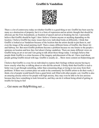 Graffiti Is Vandalism
There s a lot of controversy today on whether Graffiti is a good thing or not. Graffiti has been seen by
many as a destruction of property, but it is a form of expression and an artistic thought that should be
allowed, per the First Amendment, as freedom of speech and not as breaking the law. I personally
believe that Graffiti should be legal. I don t believe it harms anyone or anything depending on the
location. I believe Graffiti has many issues that every individual looks at differently. I think that
Graffiti is looked at as Vandalism because of the location that the artists decide to put them in, and
even the image of the actual painting itself. There a many different forms of Graffiti, like Street Art
and Subway Art. But most Graffiti problems become a problem because no one listens to the people s
opinions on location and how they feel about it being vandalism. There are many different views on
Graffiti being an art or not and I am going to talk about those things today. I strongly believe that
people think Graffiti is a crime because of the imagery and placement of the art. I have read about
people getting Graffiti mixed with tags. Graffiti is usually an ... Show more content on Helpwriting.net
...
I believe that Graffiti is a way for an individual to express their feelings without anyone having to
know exactly what they re talking about or who did the artwork. I firmly think that Graffiti is such a
better way to get through something, rather than consuming drugs or trying to run away from their
problems. If there was a certain place set aside in the community for Graffiti artists to do their work, I
think a lot of people would benefit from a giant brick wall filled with other people s art. Graffiti is also
an amazing anxiety reliever for people with high anxiety, they may even be able to be less anxious
because they have something to look forward to, and they can do it without being afraid of getting in
trouble for trying to feel
... Get more on HelpWriting.net ...
 