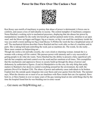 Power In One Flew Over The Cuckoo s Nest
Ken Kesey uses motifs of machinery to portray that abuse of power is detrimental, it forces one to
conform, and causes a loss of individuality in society. The central metaphor of machinery compares
Nurse Ratched s working style to mechanical processes, displaying that she abuses her power by
manipulation.( laeadin) So she really lets herself go and her painted smile twists, stretches to an open
snarl, and she blows up bigger and bigger, big as a tractor, so big I can smell the machinery inside the
way you smell a motor pulling too big a load (Kesey 5).Within the ward she has a heightened sense of
self. The mechanical diction describes Nurse Ratched and her work ethic as that of a machine and its
parts. She is taking hold and controlling the ward, just as machines do. The words, So she really ...
Show more content on Helpwriting.net ...
Though she smiles a lot and talks sweetly, she s not a kind or charming woman; instead she is a
woman with a strong will for control. She pursues power with intensity and is very successful at
getting people to do what she wants. Nurse Ratched has the ability to present a false superficial self,
and she has complete and total control over the ward and her emotions at all times. This exemplifies
that the mechanistic and oppressive forces in society build up through the abuse of power and
dishonesty by authoritative figures. (Lead in) Manipulative to the core, the only thing that really
matters to Ratched is her desire to control everything around her the environment, the staff, the
patients (Novel For Student 224). The abuse of power and authority cause individuals to be broken.
Explain how the outside quote integrates into your thesis and your quotes from the book. The narrator
says, What the chronics are or most of us are machines with flaws inside that can t be repaired, flaws
born in, or flaws beaten in over so many years of the guy running head on into solid things that by the
time the hospital found him he was bleeding rust in some vacant
... Get more on HelpWriting.net ...
 