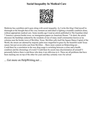 Social Inequality In Medical Care
Medicine has a problem and it goes along with social inequality. As I write this blog I find myself in
distraught at the thought that at this very moment an individual is fighting a treatable condition alone,
without appropriate medical care. Some months ago I read an article published in The Guardian titled
* America s poorest border town: no immigration papers no American Dream. * In short, the article
discusses the hardships endured by the residents of one of many small communities known as las
colonias near the border town of McAllen, Texas. McAllen calls itself the Square Dance Capital of the
World, the streets are adorned by majestic palm trees magnified in grace by the beautiful south Texas
sunset, but just seven miles east from McAllen ... Show more content on Helpwriting.net ...
Could there be a correlation in the way drug usage is switching between a crime and a health
condition and the chronology of events? Could there be social class discrimination all around? I
personally believe there is and those who deny it are oblivious to it. These are all problems that have
been stacking one on top of the other for years and they certainly won t be solved
... Get more on HelpWriting.net ...
 