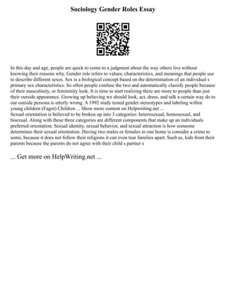 Sociology Gender Roles Essay
In this day and age, people are quick to come to a judgment about the way others live without
knowing their reasons why. Gender role refers to values, characteristics, and meanings that people use
to describe different sexes. Sex is a biological concept based on the determination of an individual s
primary sex characteristics. So often people confuse the two and automatically classify people because
of their masculinity, or femininity look. It is time to start realizing there are more to people than just
their outside appearance. Growing up believing we should look, act, dress, and talk a certain way do to
our outside persona is utterly wrong. A 1992 study tested gender stereotypes and labeling within
young children (Fagot) Children ... Show more content on Helpwriting.net ...
Sexual orientation is believed to be broken up into 3 categories: heterosexual, homosexual, and
bisexual. Along with these three categories are different components that make up an individuals
preferred orientation. Sexual identity, sexual behavior, and sexual attraction is how someone
determines their sexual orientation. Having two males or females in one home is consider a crime to
some, because it does not follow their religions it can even tear families apart. Such as, kids from their
parents because the parents do not agree with their child s partner s
... Get more on HelpWriting.net ...
 