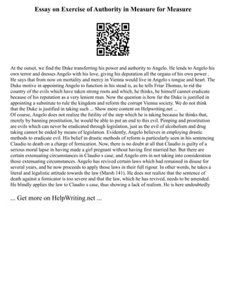 Essay on Exercise of Authority in Measure for Measure
At the outset, we find the Duke transferring his power and authority to Angelo. He lends to Angelo his
own terror and dresses Angelo with his love, giving his deputation all the organs of his own power .
He says that from now on mortality and mercy in Vienna would live in Angelo s tongue and heart. The
Duke motive in appointing Angelo to function in his stead is, as he tells Friar Thomas, to rid the
country of the evils which have taken strong roots and which, he thinks, he himself cannot eradicate
because of his reputation as a very lenient man. Now the question is how far the Duke is justified in
appointing a substitute to rule the kingdom and reform the corrupt Vienna society. We do not think
that the Duke is justified in taking such ... Show more content on Helpwriting.net ...
Of course, Angelo does not realize the futility of the step which he is taking because he thinks that,
merely by banning prostitution, he would be able to put an end to this evil. Pimping and prostitution
are evils which can never be eradicated through legislation, just as the evil of alcoholism and drug
taking cannot be ended by means of legislation. Evidently, Angelo believes in employing drastic
methods to eradicate evil. His belief in drastic methods of reform is particularly seen in his sentencing
Claudio to death on a charge of fornication. Now, there is no doubt at all that Claudio is guilty of a
serious moral lapse in having made a girl pregnant without having first married her. But there are
certain extenuating circumstances in Claudio s case; and Angelo errs in not taking into consideration
those extenuating circumstances. Angelo has revived certain laws which had remained in disuse for
several years, and he now proceeds to apply those laws in their full rigour. In other words, he takes a
literal and legalistic attitude towards the law (Marsh 141). He does not realize that the sentence of
death against a fornicator is too severe and that the law, which he has revived, needs to be amended.
He blindly applies the law to Claudio s case, thus showing a lack of realism. He is here undoubtedly
... Get more on HelpWriting.net ...
 