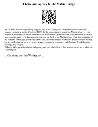 Choice And Agency In The Matrix Trilogy
As Dr. Mike Sosteric sagaciously suggests, the Matrix trilogy is a comprehensive metaphor for
modern capitalistic society (Sosteric, 2015). In the simplest discernment, the Matrix trilogy reveals
that the mass majority is either unaware of, or indifferent to, the extent that they are controlled by the
uppermost in society. Furthermore, the concepts put forth in the Matrix trilogy relate to a multitude of
the concepts introduced specifically in this unit, and the course in its entirety. These concepts include,
but are not limited to, agency, choice, power, propaganda, resistance, mobilization, demobilization,
ideology, and religion.
To begin with, regarding choice and agency, one part of the Matrix that resonates with me is when the
Merovingian
... Get more on HelpWriting.net ...
 