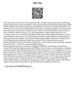1982 Nfas
The Airport and Airway Act of 1982 chartered the FAA to address the growing aviation traffic flying
through major airports in the United States. The FAA generated the National Plan of Integrated Airport
Systems (NPIAS). The NPIAS modernized and replaced the 1970 National Airport System Plan. The
NPIAS focuses on the metric of enplanements, the number of boarding passengers at an airport, to aid
in the delineation among airports categorized as a Commercial Service (Primary), General Aviation
(GA), or Reliever Airport (Young, p. 11). The FAA generates a NPIAS report and delivers it to
...Congress with a 5 year estimate of AIP [Airport Improvement Plan] eligible development every two
years ( Federal Aviation, para.1). The NPIAS report provides a current assessment and the projected
development growth of airports, these airports and/or proposed airports could receive Federal grants
for development and infrastructure improvements from the FAA ( Federal Aviation, para.1).
Commercial Airports Commercial airports are defined as ...those airports that accommodate scheduled
air carrier service, ... Show more content on Helpwriting.net ...
Barbara Lichman references Long Beach/ Daugherty Field (LGB) , John Wayne Airport Orange
County (SNA) and Palm Springs International (PSP) as reliever airports, even though they are defined
as primary medium and small hub airports by the NPIAS (Lichman, para. 2,7)( Appendix A, p.21 22).
Due to its location, I think of Ontario International Airport (ONT) as a reliever airport for Los Angles
International (LAX). However, the NPIAS defines ONT as a primary medium hub airport, and Long
Island MacArthur is a primary small hub facility ( Appendix A, p.21, 72). The only airport referenced
in the article as a reliever airport, and agrees with NPIAS designation is Santa Monica Municipal
Airport (SMO). Hence, even though not categorized as a reliever airport, there may be some primary
medium and small hub airports that are still considered reliever airports for large hub
... Get more on HelpWriting.net ...
 