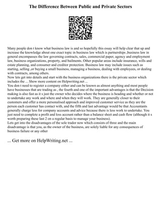 The Difference Between Public and Private Sectors
Many people don t know what business law is and so hopefully this essay will help clear that up and
increase the knowledge about one exact topic in business law which is partnerships ,business law in
general encompasses the law governing contracts, sales, commercial paper, agency and employment
law, business organizations, property, and bailments. Other popular areas include insurance, wills and
estate planning, and consumer and creditor protection. Business law may include issues such as
starting, selling ,or buying a small business, managing a business, dealing with employees, or dealing
with contracts, among others.
Now lets get into details and start with the business organizations there is the private sector which
includes the ... Show more content on Helpwriting.net ...
You don t need to register a company either and can be known as almost anything and most people
have businesses that are trading as , the fourth and one of the important advantages is that the Decision
making is also fast as it s just the owner who decides where the business is heading and whether or not
to undertake any work and where and when they will work. They are generally closer to their
customers and offer a more personalised approach and improved customer service as they are the
person each customer has contact with, and the fifth and last advantage would be that Accountants
generally charge less for company accounts and advice because there is less work to undertake. You
just need to complete a profit and loss account rather than a balance sheet and cash flow (although it s
worth preparing these last 2 on a regular basis to manage your business).
Lets get into the disadvantages of the sole trador now which consists of three and the main
disadvantage is that you, as the owner of the business, are solely liable for any consequences of
business failure or any other
... Get more on HelpWriting.net ...
 