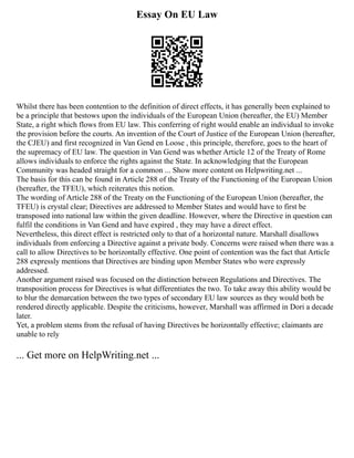 Essay On EU Law
Whilst there has been contention to the definition of direct effects, it has generally been explained to
be a principle that bestows upon the individuals of the European Union (hereafter, the EU) Member
State, a right which flows from EU law. This conferring of right would enable an individual to invoke
the provision before the courts. An invention of the Court of Justice of the European Union (hereafter,
the CJEU) and first recognized in Van Gend en Loose , this principle, therefore, goes to the heart of
the supremacy of EU law. The question in Van Gend was whether Article 12 of the Treaty of Rome
allows individuals to enforce the rights against the State. In acknowledging that the European
Community was headed straight for a common ... Show more content on Helpwriting.net ...
The basis for this can be found in Article 288 of the Treaty of the Functioning of the European Union
(hereafter, the TFEU), which reiterates this notion.
The wording of Article 288 of the Treaty on the Functioning of the European Union (hereafter, the
TFEU) is crystal clear; Directives are addressed to Member States and would have to first be
transposed into national law within the given deadline. However, where the Directive in question can
fulfil the conditions in Van Gend and have expired , they may have a direct effect.
Nevertheless, this direct effect is restricted only to that of a horizontal nature. Marshall disallows
individuals from enforcing a Directive against a private body. Concerns were raised when there was a
call to allow Directives to be horizontally effective. One point of contention was the fact that Article
288 expressly mentions that Directives are binding upon Member States who were expressly
addressed.
Another argument raised was focused on the distinction between Regulations and Directives. The
transposition process for Directives is what differentiates the two. To take away this ability would be
to blur the demarcation between the two types of secondary EU law sources as they would both be
rendered directly applicable. Despite the criticisms, however, Marshall was affirmed in Dori a decade
later.
Yet, a problem stems from the refusal of having Directives be horizontally effective; claimants are
unable to rely
... Get more on HelpWriting.net ...
 