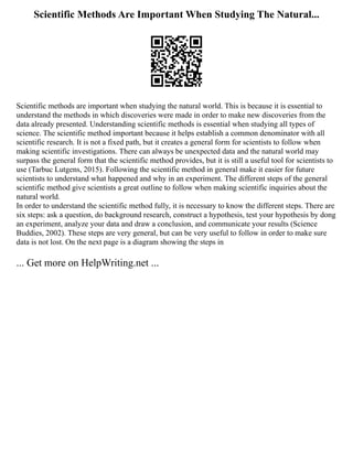Scientific Methods Are Important When Studying The Natural...
Scientific methods are important when studying the natural world. This is because it is essential to
understand the methods in which discoveries were made in order to make new discoveries from the
data already presented. Understanding scientific methods is essential when studying all types of
science. The scientific method important because it helps establish a common denominator with all
scientific research. It is not a fixed path, but it creates a general form for scientists to follow when
making scientific investigations. There can always be unexpected data and the natural world may
surpass the general form that the scientific method provides, but it is still a useful tool for scientists to
use (Tarbuc Lutgens, 2015). Following the scientific method in general make it easier for future
scientists to understand what happened and why in an experiment. The different steps of the general
scientific method give scientists a great outline to follow when making scientific inquiries about the
natural world.
In order to understand the scientific method fully, it is necessary to know the different steps. There are
six steps: ask a question, do background research, construct a hypothesis, test your hypothesis by dong
an experiment, analyze your data and draw a conclusion, and communicate your results (Science
Buddies, 2002). These steps are very general, but can be very useful to follow in order to make sure
data is not lost. On the next page is a diagram showing the steps in
... Get more on HelpWriting.net ...
 