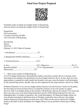 Final Year Project Proposal
Feasibility study of setting up a budget airline in Hong Kong
(Success factors of setting up a budget airline in Hong Kong)
Prepared for
Final year project
Coventry University SCOPE,
City University of Hong Kong
Presented by
Steven
52657161
February 13, 2012 Table of Contents
1. Introduction...................................................P.1
2. Background/ Problem Statement.......................P.1 3
3. Literature Review.......................................P.3 6
4. Aim.............................................................P.6 5. Objectives..................................................P.6 7 6.
Research method..............................................P.7 6.1 Questionnaire.............................................P.7 6.2
Observation................................................P.7
7. ... Show more content on Helpwriting.net ...
As in US, budget airlines have dominated the market as travelers are price driven; in Europe, more
local airports are needed to be opened up to let more budget airlines to fly in; in Asia, there are more
opportunities to expand the whole market but the path is not easy, since the market is still dominated
by the national flag carriers. Besides, they are also supported by the cargo business. (Scott Lee, 2004)
Problems Statement: As we can see, budget airlines business not only become a trend over the globe,
but also bring out more travelers and so to extend the economy of our own country or region,
however, there is no budget airline at all currently in Hong Kong, what are the reasons? Few years ago
there was once a low cost carrier Hong Kong Oasis airway which offered long haul low fare was
bankrupted after 18 months of operation, why would that happen? An Malaysian budget airline Air
Asia already developed its third home base in Thailand, meanwhile, there still aren t any budget
airlines setting up in Hong Kong as a home base, why? What are the success factors for a budget
airline to develop? Is there feasibility for a budget airline to set up and form a home base in Hong
Kong?
 