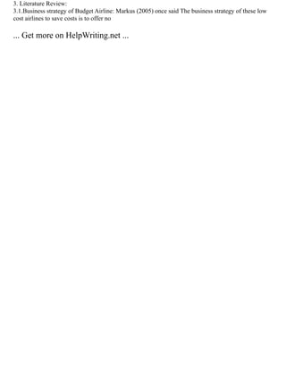 3. Literature Review:
3.1.Business strategy of Budget Airline: Markus (2005) once said The business strategy of these low
cost airlines to save costs is to offer no
... Get more on HelpWriting.net ...
 