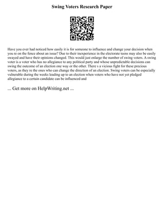 Swing Voters Research Paper
Have you ever had noticed how easily it is for someone to influence and change your decision when
you re on the fence about an issue? Due to their inexperience in the electorate teens may also be easily
swayed and have their opinions changed. This would just enlarge the number of swing voters. A swing
voter is a voter who has no allegiance to any political party and whose unpredictable decisions can
swing the outcome of an election one way or the other. There s a vicious fight for these precious
voters, as they re the ones who can change the direction of an election. Swing voters can be especially
vulnerable during the weeks leading up to an election when voters who have not yet pledged
allegiance to a certain candidate can be influenced and
... Get more on HelpWriting.net ...
 