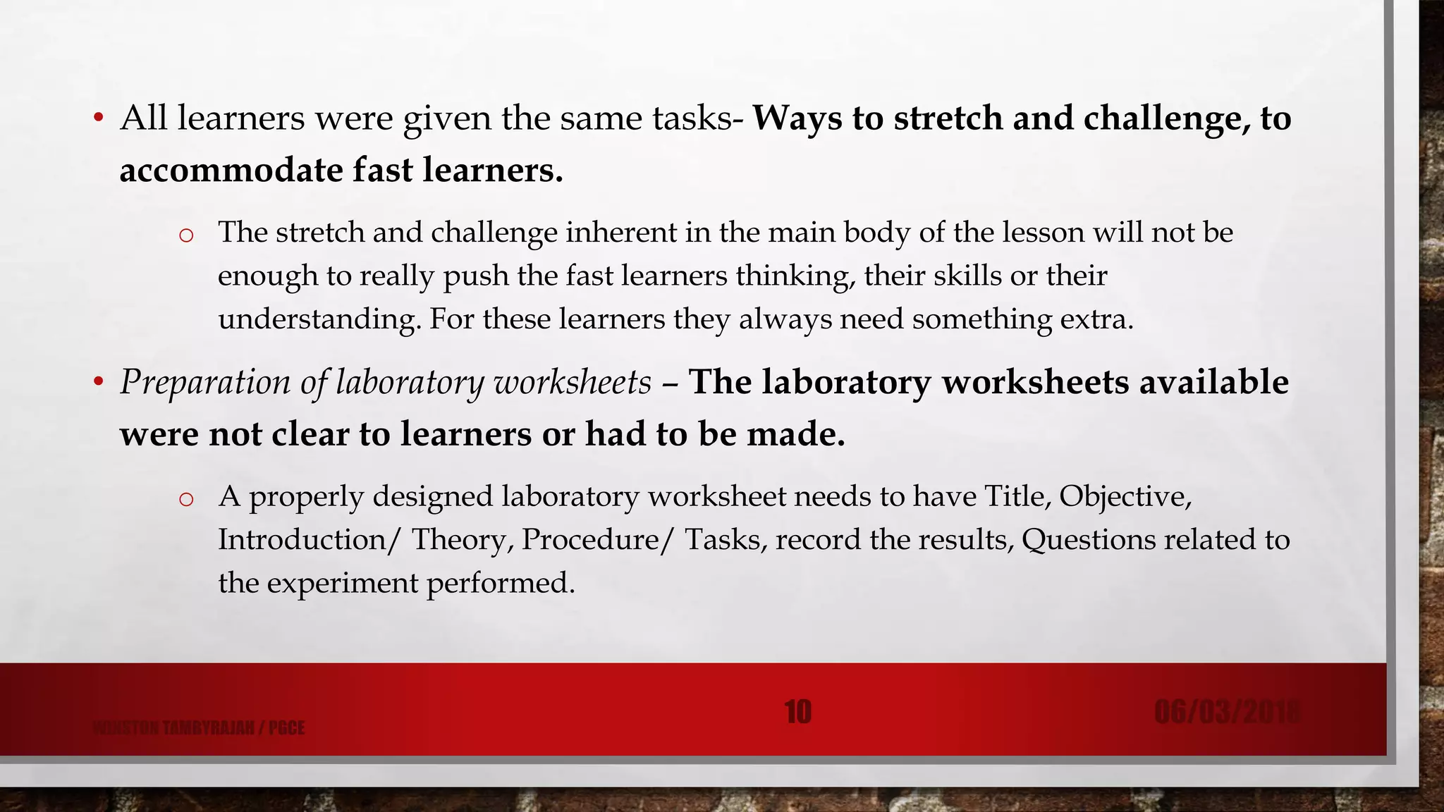 • All learners were given the same tasks- Ways to stretch and challenge, to
accommodate fast learners.
o The stretch and challenge inherent in the main body of the lesson will not be
enough to really push the fast learners thinking, their skills or their
understanding. For these learners they always need something extra.
• Preparation of laboratory worksheets – The laboratory worksheets available
were not clear to learners or had to be made.
o A properly designed laboratory worksheet needs to have Title, Objective,
Introduction/ Theory, Procedure/ Tasks, record the results, Questions related to
the experiment performed.
06/03/201810WINSTON TAMBYRAJAH / PGCE
 